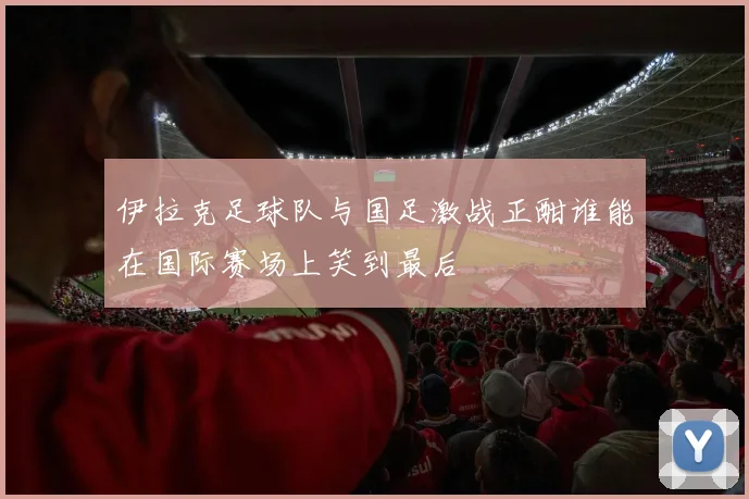 伊拉克足球队与国足激战正酣谁能在国际赛场上笑到最后