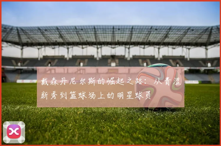 戴森丹尼尔斯的崛起之路：从青涩新秀到篮球场上的明星球员
