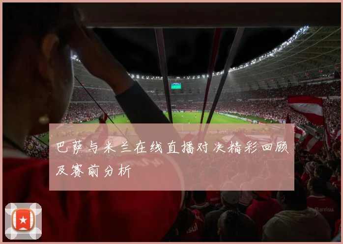 巴萨与米兰在线直播对决精彩回顾及赛前分析