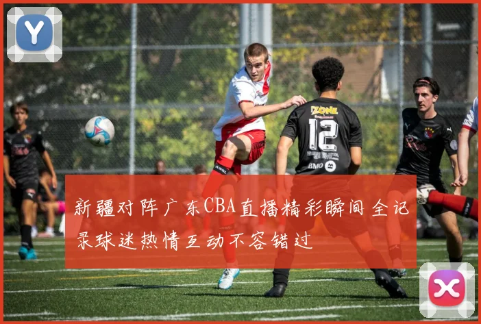 新疆对阵广东CBA直播精彩瞬间全记录球迷热情互动不容错过