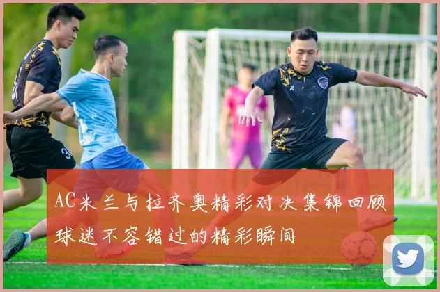 AC米兰与拉齐奥精彩对决集锦回顾球迷不容错过的精彩瞬间